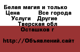 Белая магия и только. › Цена ­ 100 - Все города Услуги » Другие   . Тверская обл.,Осташков г.